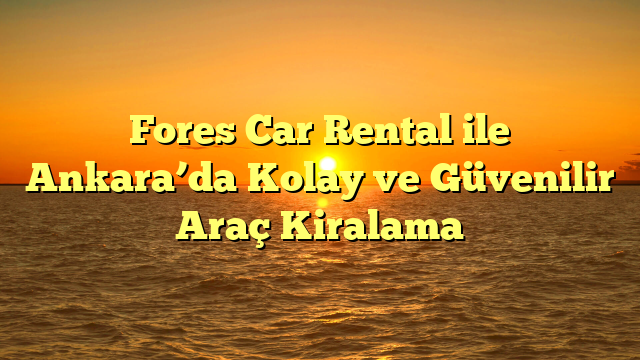 Fores Car Rental ile Ankara’da Kolay ve Güvenilir Araç Kiralama